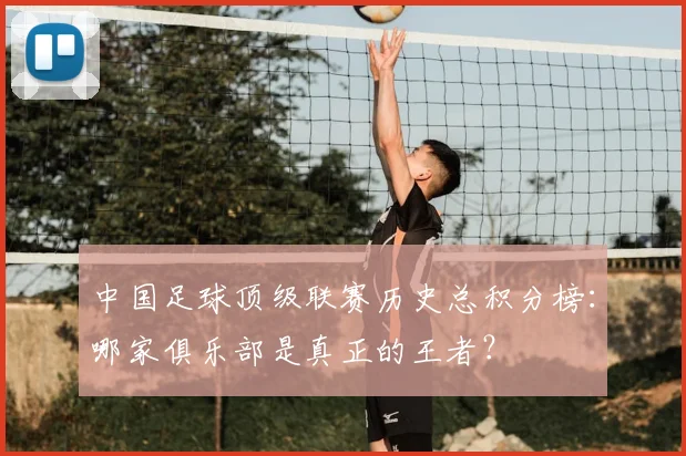 中国足球顶级联赛历史总积分榜：哪家俱乐部是真正的王者？
