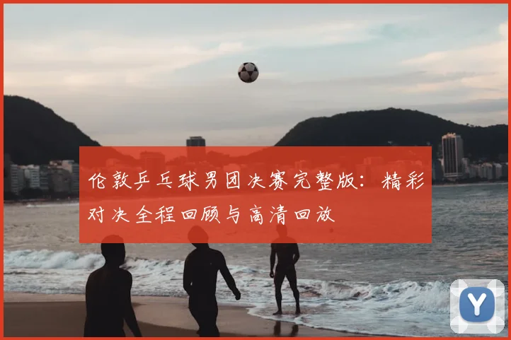 伦敦乒乓球男团决赛完整版：精彩对决全程回顾与高清回放