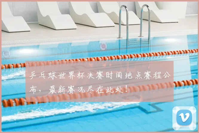 乒乓球世界杯决赛时间地点赛程公布，最新赛况尽在此处！
