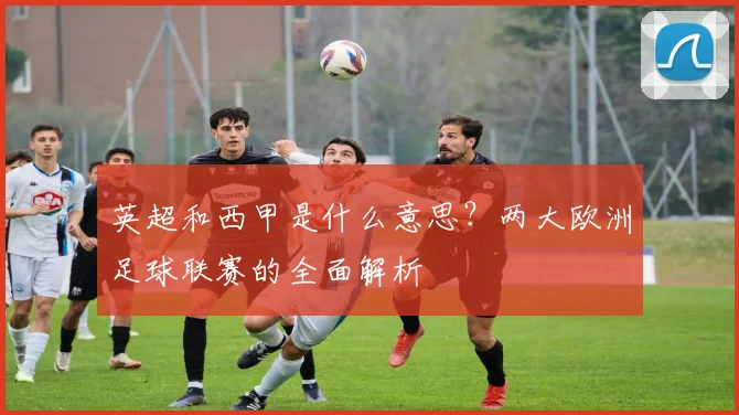英超和西甲是什么意思?两大欧洲足球联赛的全面解析