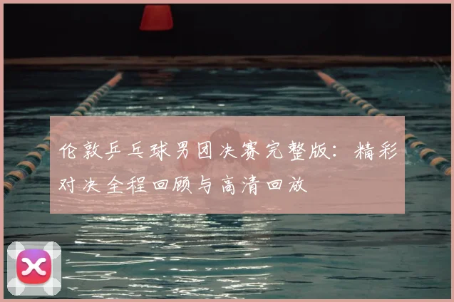 伦敦乒乓球男团决赛完整版：精彩对决全程回顾与高清回放